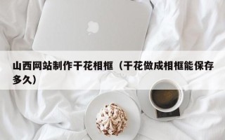 信阳山西网站制作干花相框（干花做成相框能保存多久）